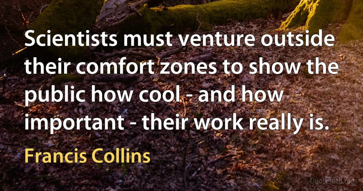 Scientists must venture outside their comfort zones to show the public how cool - and how important - their work really is. (Francis Collins)