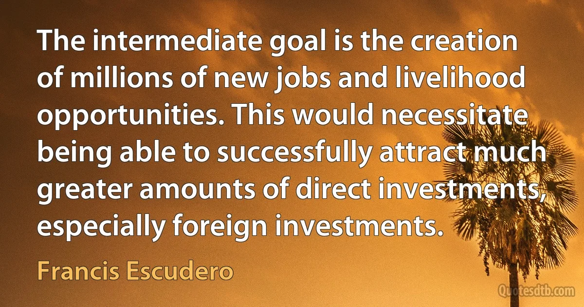 The intermediate goal is the creation of millions of new jobs and livelihood opportunities. This would necessitate being able to successfully attract much greater amounts of direct investments, especially foreign investments. (Francis Escudero)