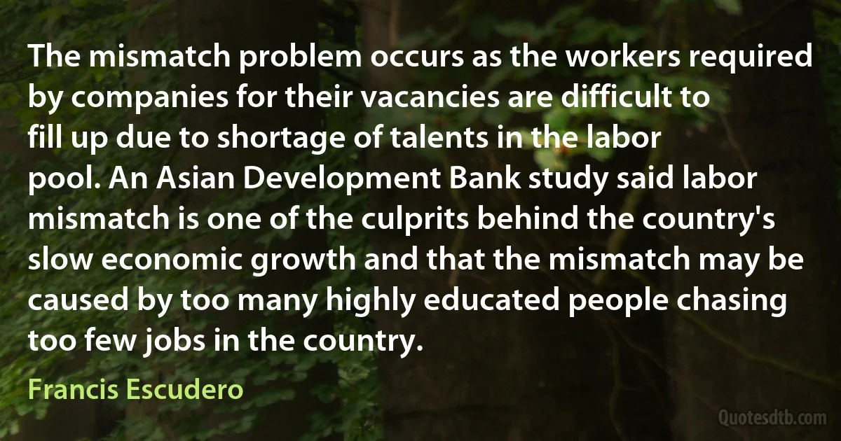 The mismatch problem occurs as the workers required by companies for their vacancies are difficult to fill up due to shortage of talents in the labor pool. An Asian Development Bank study said labor mismatch is one of the culprits behind the country's slow economic growth and that the mismatch may be caused by too many highly educated people chasing too few jobs in the country. (Francis Escudero)