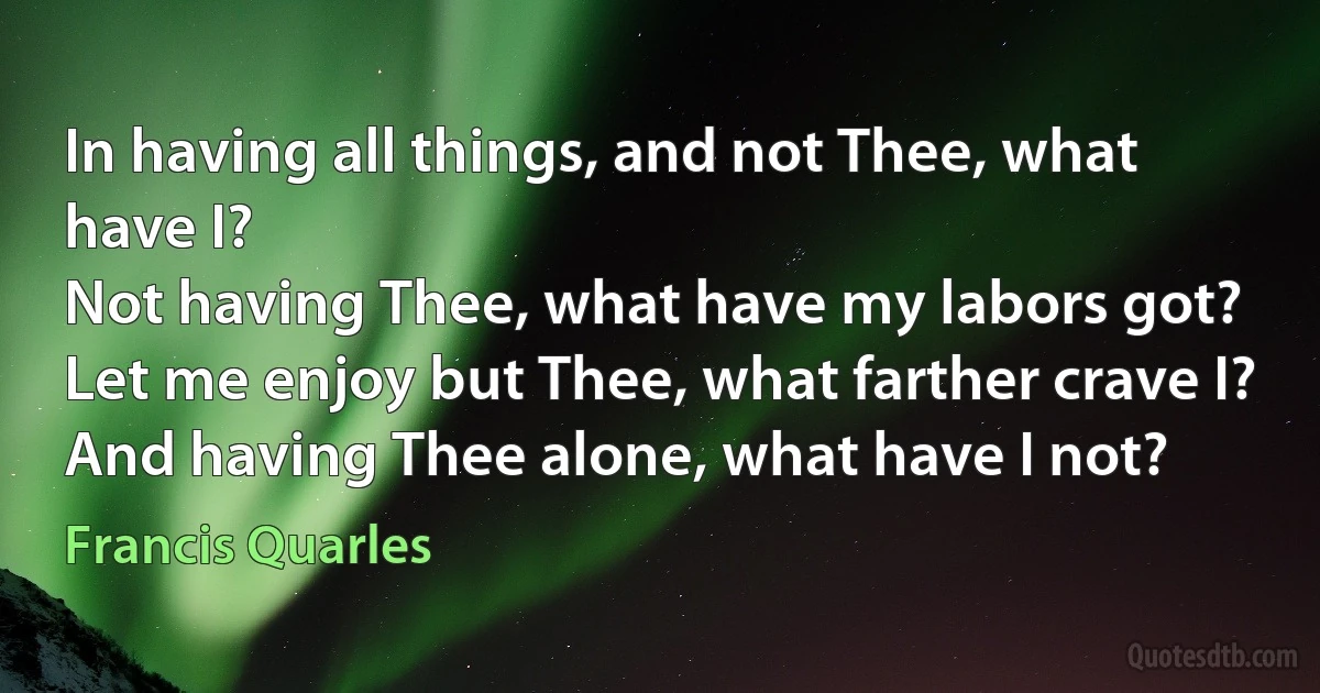 In having all things, and not Thee, what have I?
Not having Thee, what have my labors got?
Let me enjoy but Thee, what farther crave I?
And having Thee alone, what have I not? (Francis Quarles)