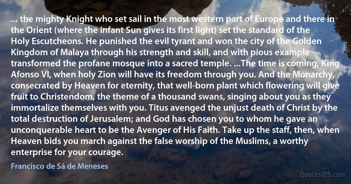 ... the mighty Knight who set sail in the most western part of Europe and there in the Orient (where the infant Sun gives its first light) set the standard of the Holy Escutcheons. He punished the evil tyrant and won the city of the Golden Kingdom of Malaya through his strength and skill, and with pious example transformed the profane mosque into a sacred temple. ...The time is coming, King Afonso VI, when holy Zion will have its freedom through you. And the Monarchy, consecrated by Heaven for eternity, that well-born plant which flowering will give fruit to Christendom, the theme of a thousand swans, singing about you as they immortalize themselves with you. Titus avenged the unjust death of Christ by the total destruction of Jerusalem; and God has chosen you to whom he gave an unconquerable heart to be the Avenger of His Faith. Take up the staff, then, when Heaven bids you march against the false worship of the Muslims, a worthy enterprise for your courage. (Francisco de Sá de Meneses)