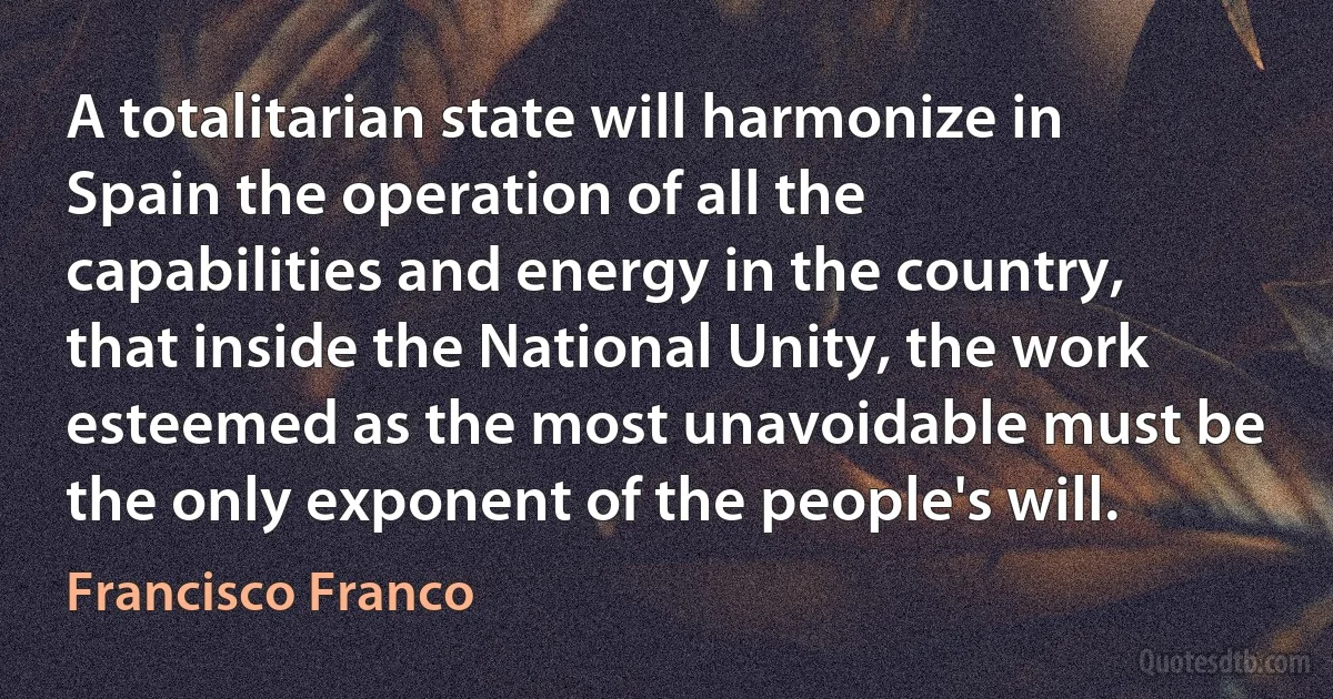 A totalitarian state will harmonize in Spain the operation of all the capabilities and energy in the country, that inside the National Unity, the work esteemed as the most unavoidable must be the only exponent of the people's will. (Francisco Franco)