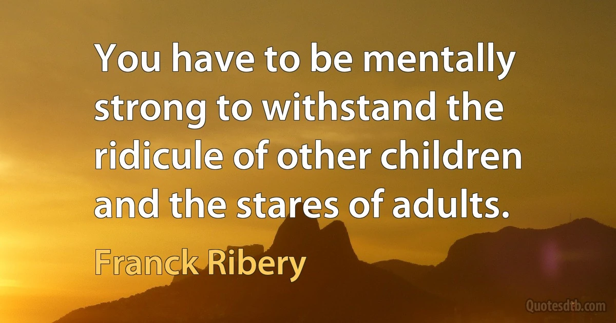 You have to be mentally strong to withstand the ridicule of other children and the stares of adults. (Franck Ribery)