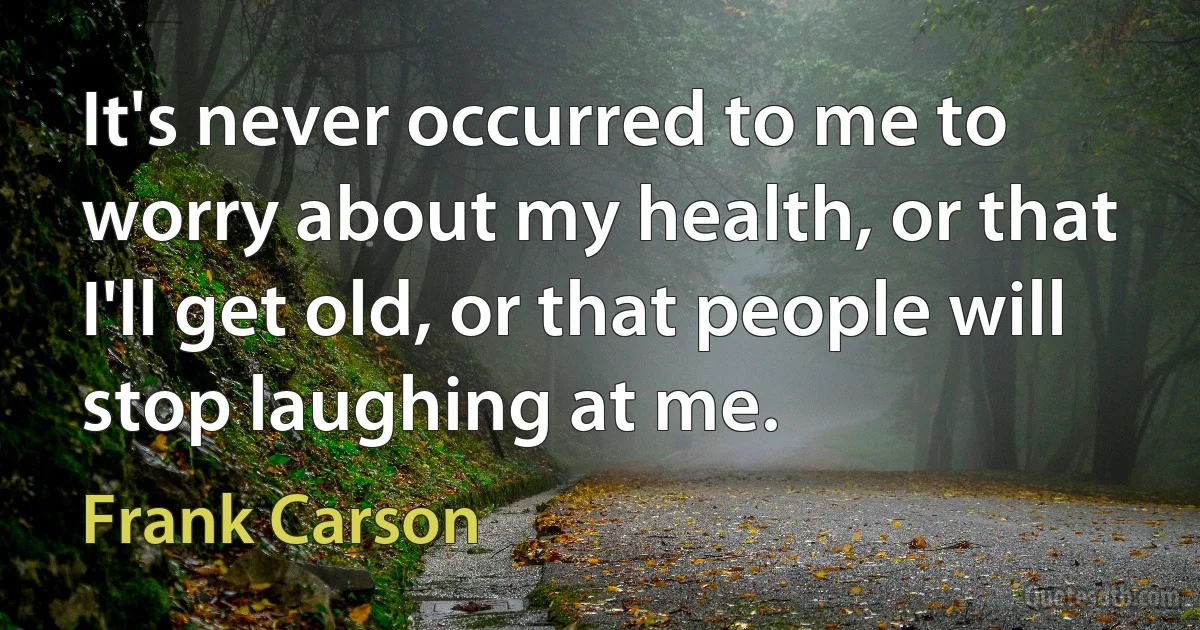 It's never occurred to me to worry about my health, or that I'll get old, or that people will stop laughing at me. (Frank Carson)