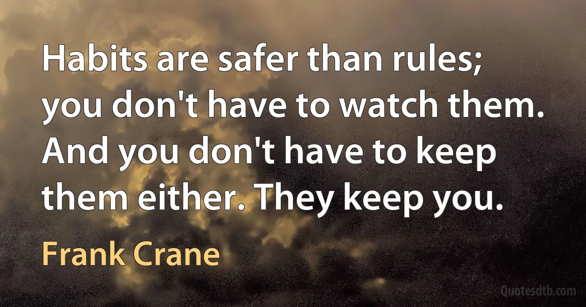 Habits are safer than rules; you don't have to watch them. And you don't have to keep them either. They keep you. (Frank Crane)