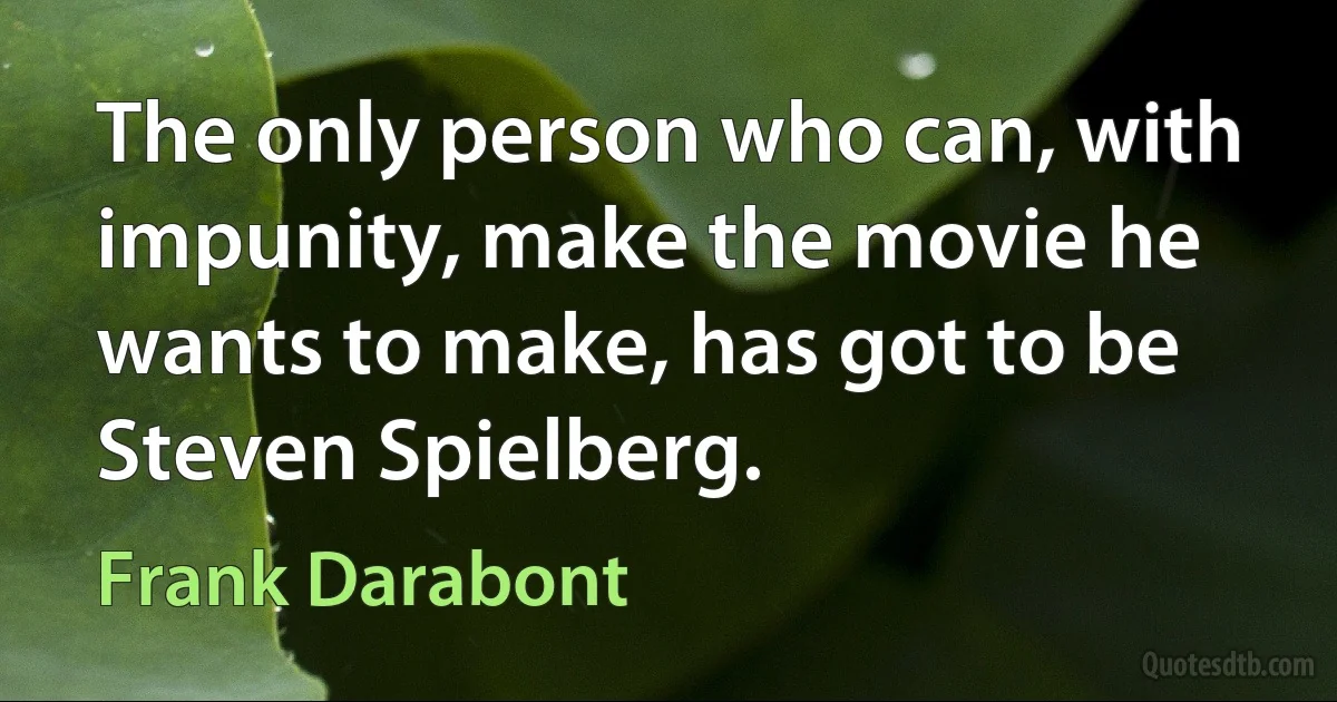 The only person who can, with impunity, make the movie he wants to make, has got to be Steven Spielberg. (Frank Darabont)