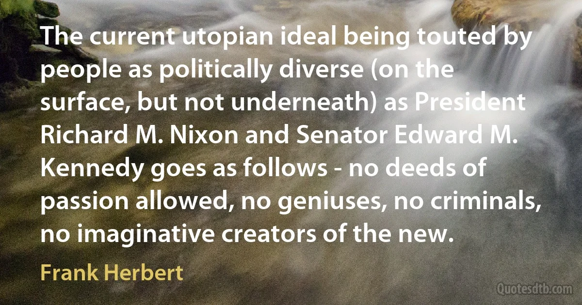 The current utopian ideal being touted by people as politically diverse (on the surface, but not underneath) as President Richard M. Nixon and Senator Edward M. Kennedy goes as follows - no deeds of passion allowed, no geniuses, no criminals, no imaginative creators of the new. (Frank Herbert)