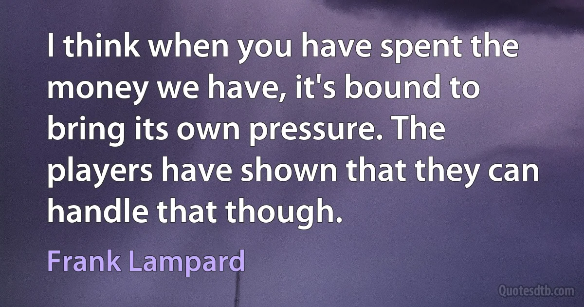 I think when you have spent the money we have, it's bound to bring its own pressure. The players have shown that they can handle that though. (Frank Lampard)