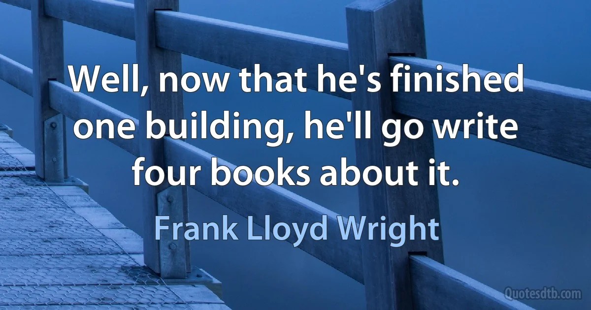 Well, now that he's finished one building, he'll go write four books about it. (Frank Lloyd Wright)