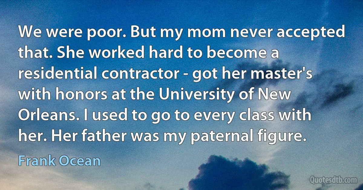 We were poor. But my mom never accepted that. She worked hard to become a residential contractor - got her master's with honors at the University of New Orleans. I used to go to every class with her. Her father was my paternal figure. (Frank Ocean)