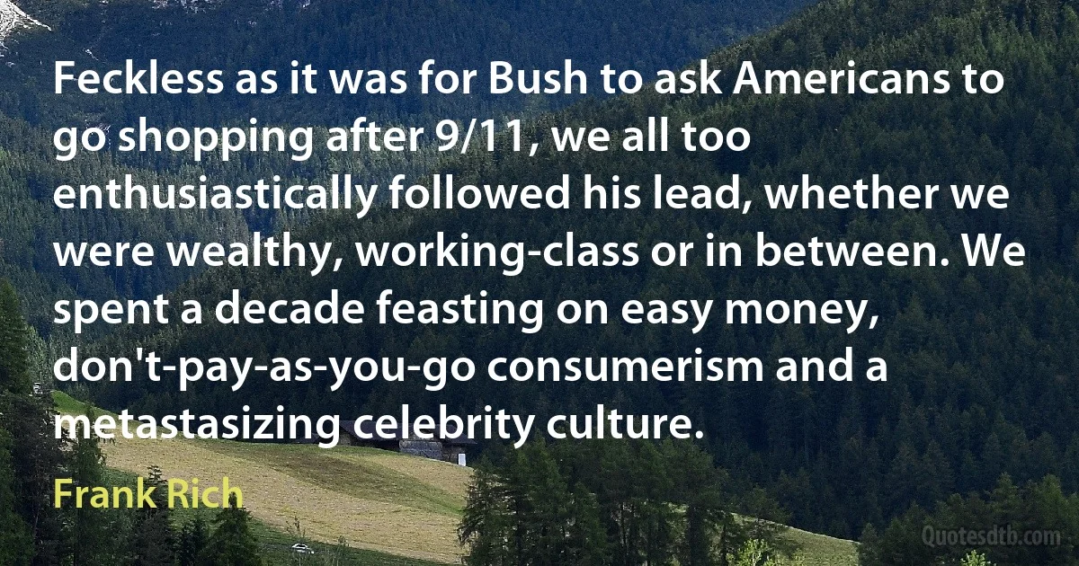 Feckless as it was for Bush to ask Americans to go shopping after 9/11, we all too enthusiastically followed his lead, whether we were wealthy, working-class or in between. We spent a decade feasting on easy money, don't-pay-as-you-go consumerism and a metastasizing celebrity culture. (Frank Rich)