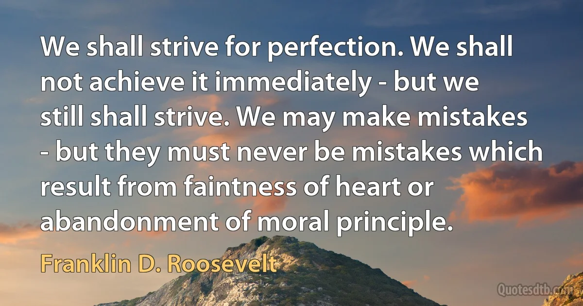 We shall strive for perfection. We shall not achieve it immediately - but we still shall strive. We may make mistakes - but they must never be mistakes which result from faintness of heart or abandonment of moral principle. (Franklin D. Roosevelt)