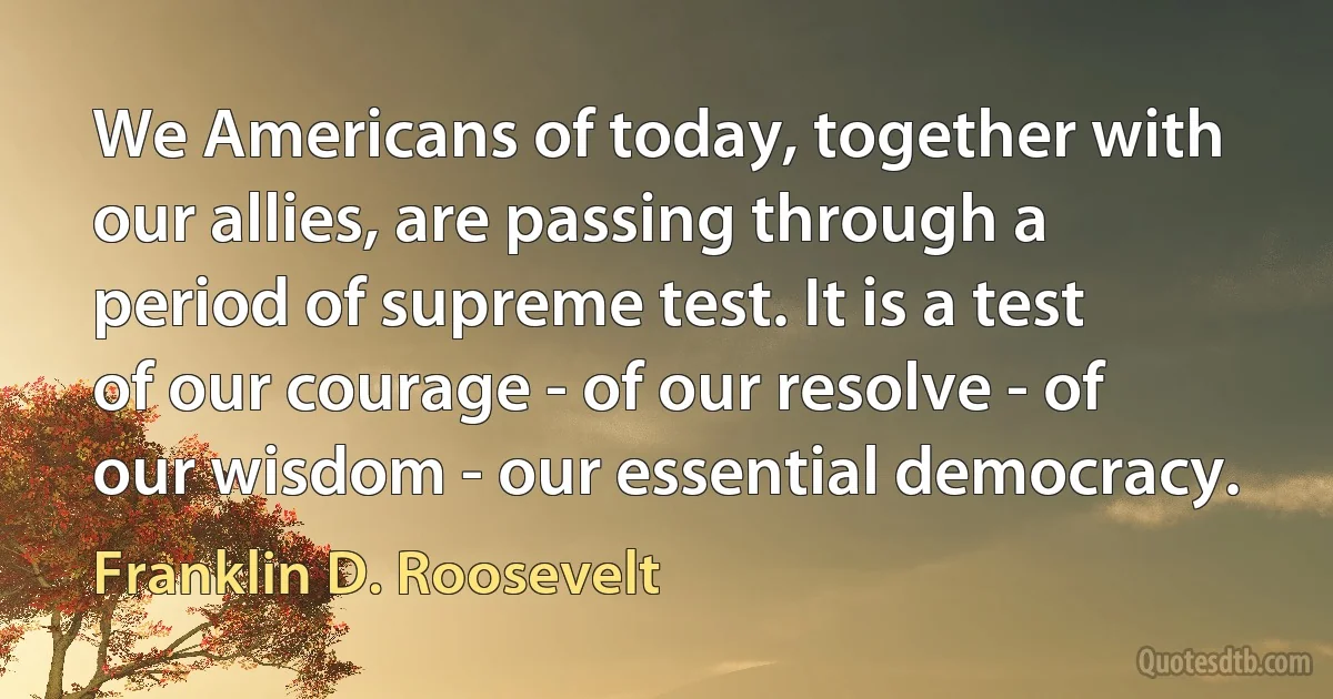 We Americans of today, together with our allies, are passing through a period of supreme test. It is a test of our courage - of our resolve - of our wisdom - our essential democracy. (Franklin D. Roosevelt)