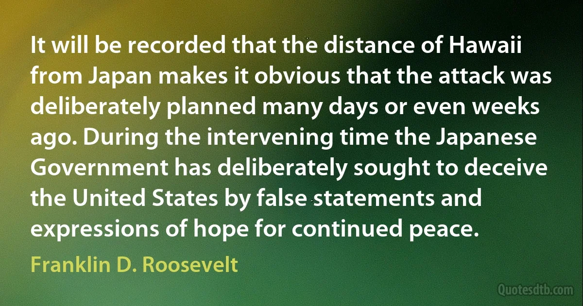 It will be recorded that the distance of Hawaii from Japan makes it obvious that the attack was deliberately planned many days or even weeks ago. During the intervening time the Japanese Government has deliberately sought to deceive the United States by false statements and expressions of hope for continued peace. (Franklin D. Roosevelt)