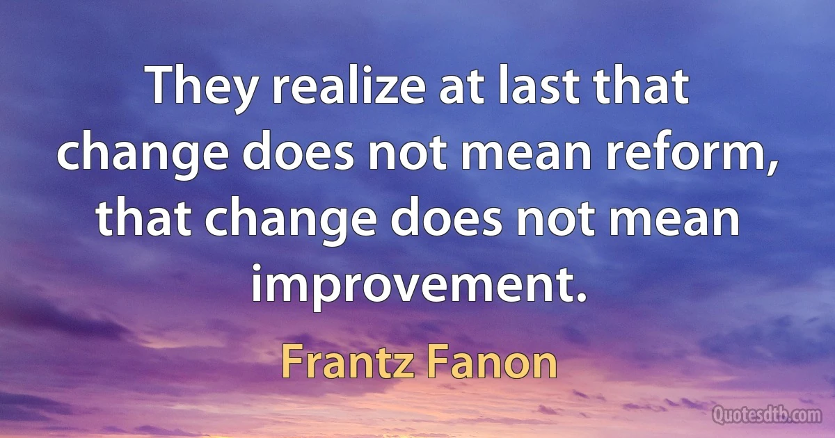 They realize at last that change does not mean reform, that change does not mean improvement. (Frantz Fanon)