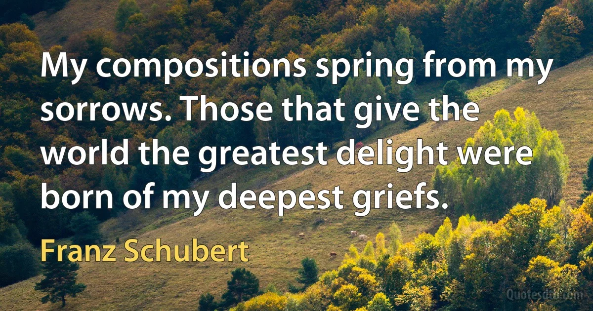 My compositions spring from my sorrows. Those that give the world the greatest delight were born of my deepest griefs. (Franz Schubert)