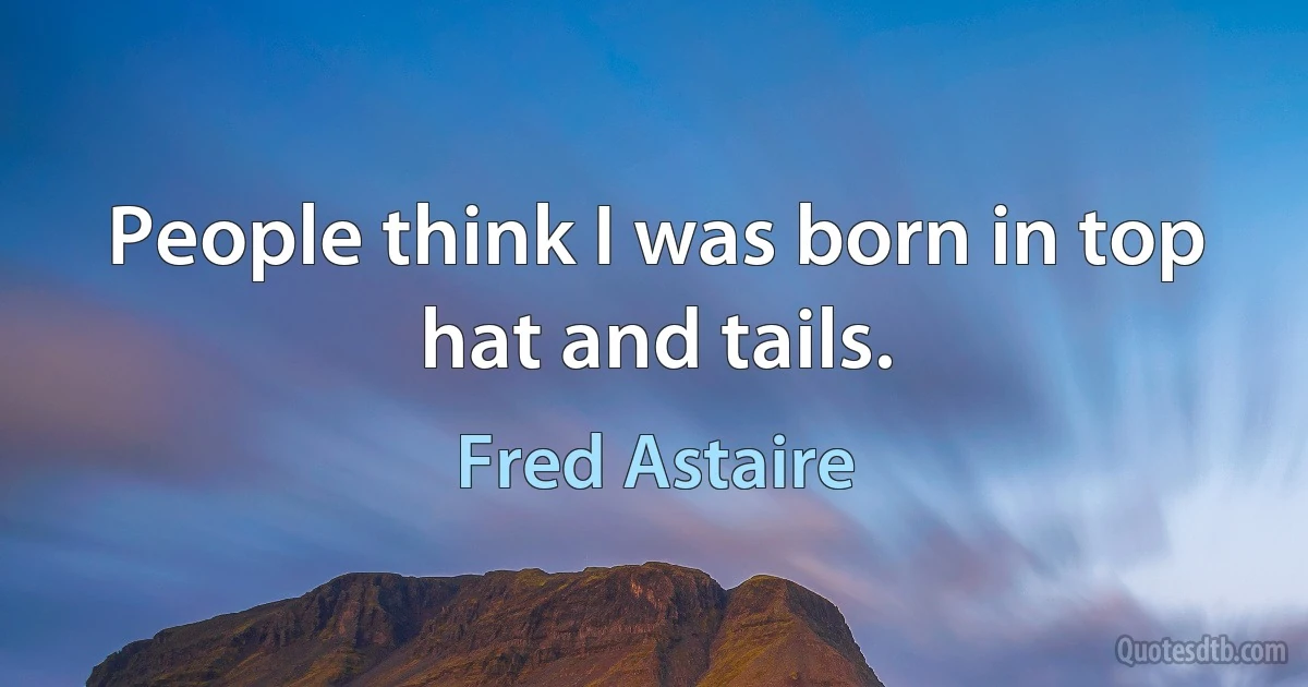 People think I was born in top hat and tails. (Fred Astaire)