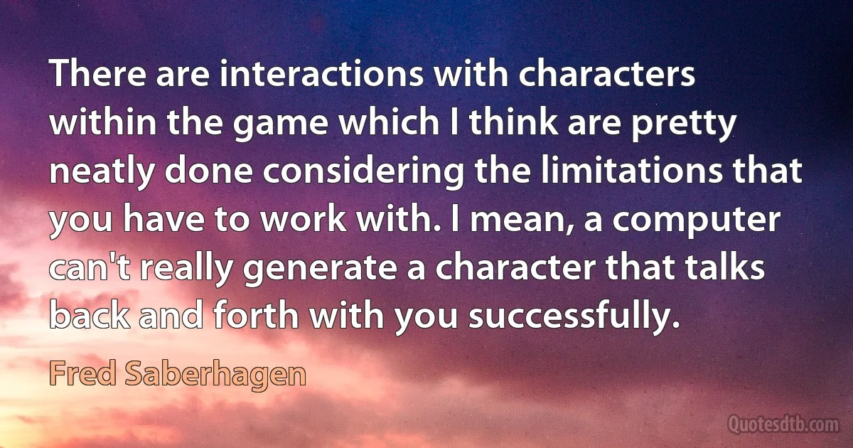 There are interactions with characters within the game which I think are pretty neatly done considering the limitations that you have to work with. I mean, a computer can't really generate a character that talks back and forth with you successfully. (Fred Saberhagen)