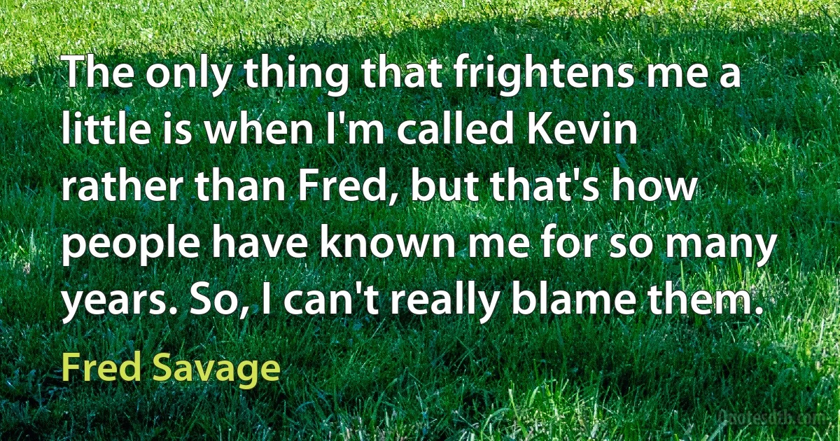 The only thing that frightens me a little is when I'm called Kevin rather than Fred, but that's how people have known me for so many years. So, I can't really blame them. (Fred Savage)