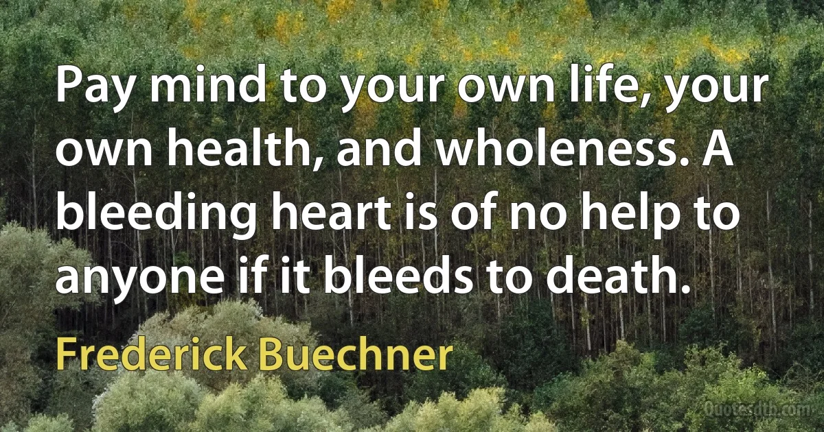 Pay mind to your own life, your own health, and wholeness. A bleeding heart is of no help to anyone if it bleeds to death. (Frederick Buechner)