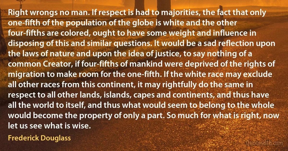 Right wrongs no man. If respect is had to majorities, the fact that only one-fifth of the population of the globe is white and the other four-fifths are colored, ought to have some weight and influence in disposing of this and similar questions. It would be a sad reflection upon the laws of nature and upon the idea of justice, to say nothing of a common Creator, if four-fifths of mankind were deprived of the rights of migration to make room for the one-fifth. If the white race may exclude all other races from this continent, it may rightfully do the same in respect to all other lands, islands, capes and continents, and thus have all the world to itself, and thus what would seem to belong to the whole would become the property of only a part. So much for what is right, now let us see what is wise. (Frederick Douglass)