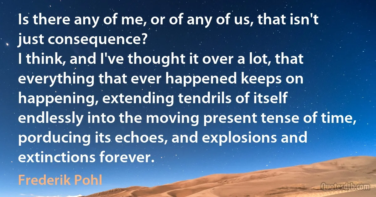 Is there any of me, or of any of us, that isn't just consequence?
I think, and I've thought it over a lot, that everything that ever happened keeps on happening, extending tendrils of itself endlessly into the moving present tense of time, porducing its echoes, and explosions and extinctions forever. (Frederik Pohl)