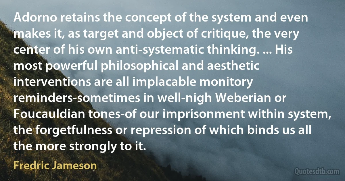 Adorno retains the concept of the system and even makes it, as target and object of critique, the very center of his own anti-systematic thinking. ... His most powerful philosophical and aesthetic interventions are all implacable monitory reminders-sometimes in well-nigh Weberian or Foucauldian tones-of our imprisonment within system, the forgetfulness or repression of which binds us all the more strongly to it. (Fredric Jameson)