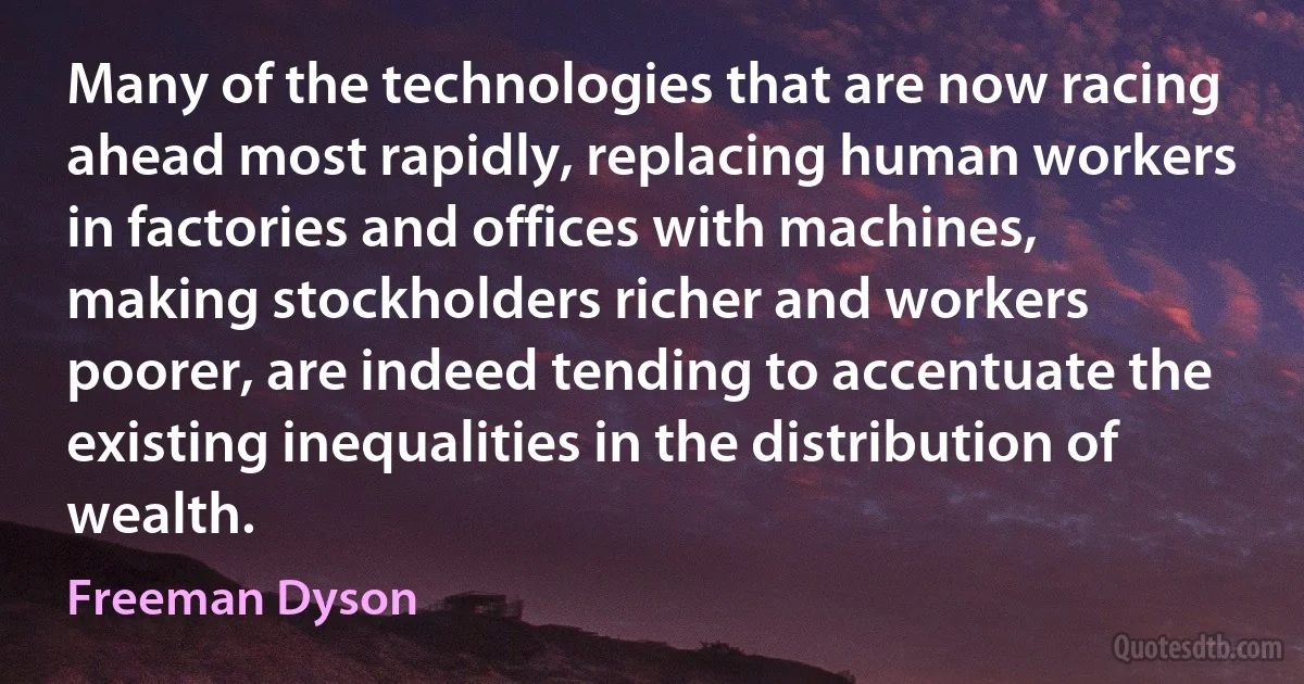 Many of the technologies that are now racing ahead most rapidly, replacing human workers in factories and offices with machines, making stockholders richer and workers poorer, are indeed tending to accentuate the existing inequalities in the distribution of wealth. (Freeman Dyson)