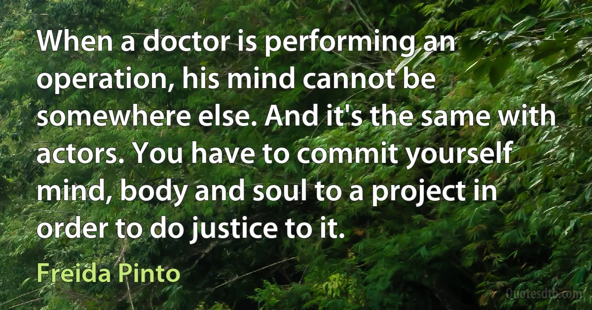 When a doctor is performing an operation, his mind cannot be somewhere else. And it's the same with actors. You have to commit yourself mind, body and soul to a project in order to do justice to it. (Freida Pinto)