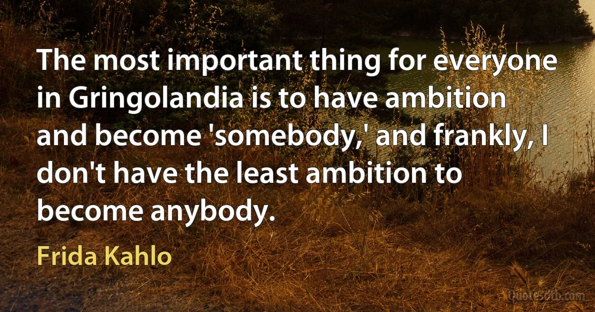 The most important thing for everyone in Gringolandia is to have ambition and become 'somebody,' and frankly, I don't have the least ambition to become anybody. (Frida Kahlo)