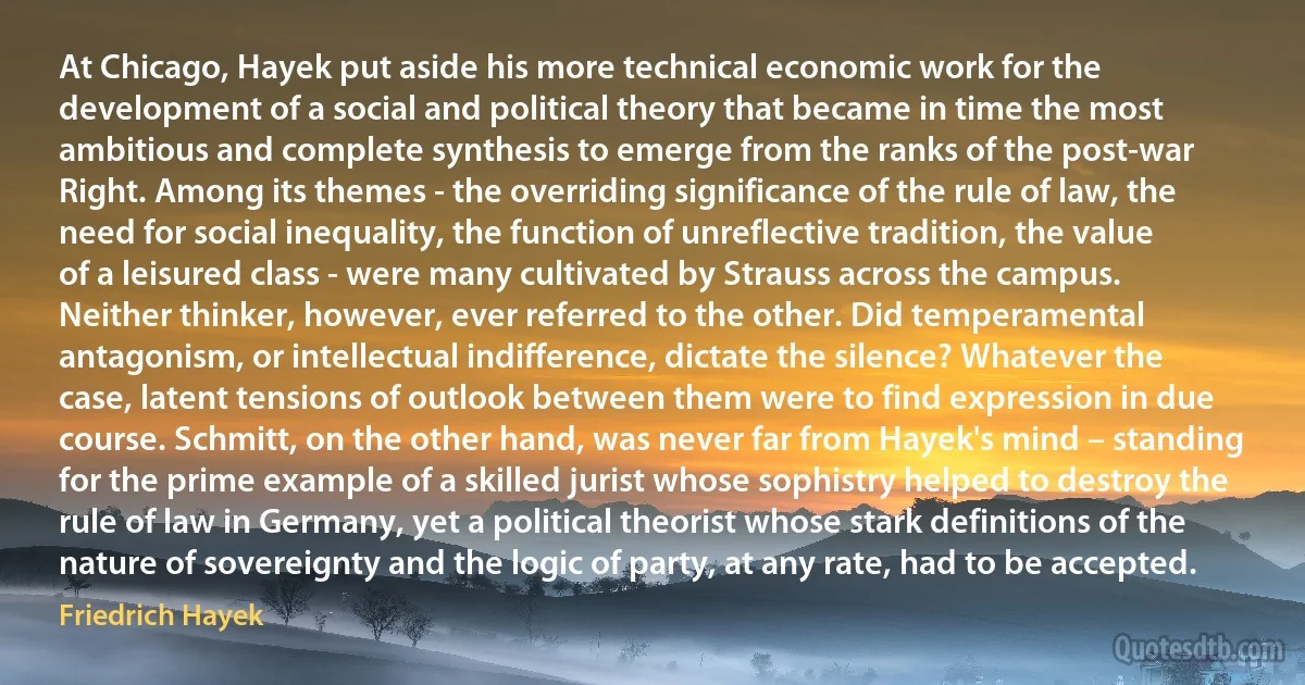 At Chicago, Hayek put aside his more technical economic work for the development of a social and political theory that became in time the most ambitious and complete synthesis to emerge from the ranks of the post-war Right. Among its themes - the overriding significance of the rule of law, the need for social inequality, the function of unreflective tradition, the value of a leisured class - were many cultivated by Strauss across the campus. Neither thinker, however, ever referred to the other. Did temperamental antagonism, or intellectual indifference, dictate the silence? Whatever the case, latent tensions of outlook between them were to find expression in due course. Schmitt, on the other hand, was never far from Hayek's mind – standing for the prime example of a skilled jurist whose sophistry helped to destroy the rule of law in Germany, yet a political theorist whose stark definitions of the nature of sovereignty and the logic of party, at any rate, had to be accepted. (Friedrich Hayek)