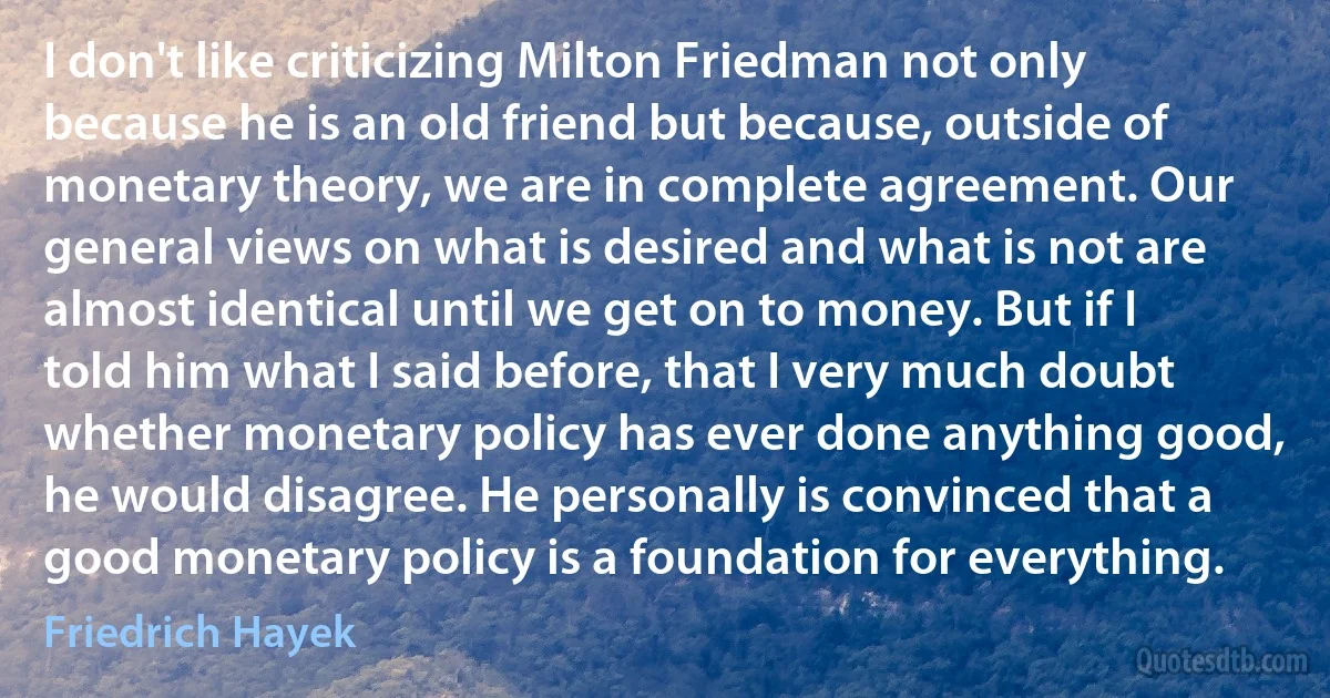 I don't like criticizing Milton Friedman not only because he is an old friend but because, outside of monetary theory, we are in complete agreement. Our general views on what is desired and what is not are almost identical until we get on to money. But if I told him what I said before, that I very much doubt whether monetary policy has ever done anything good, he would disagree. He personally is convinced that a good monetary policy is a foundation for everything. (Friedrich Hayek)