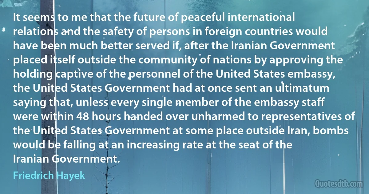 It seems to me that the future of peaceful international relations and the safety of persons in foreign countries would have been much better served if, after the Iranian Government placed itself outside the community of nations by approving the holding captive of the personnel of the United States embassy, the United States Government had at once sent an ultimatum saying that, unless every single member of the embassy staff were within 48 hours handed over unharmed to representatives of the United States Government at some place outside Iran, bombs would be falling at an increasing rate at the seat of the Iranian Government. (Friedrich Hayek)