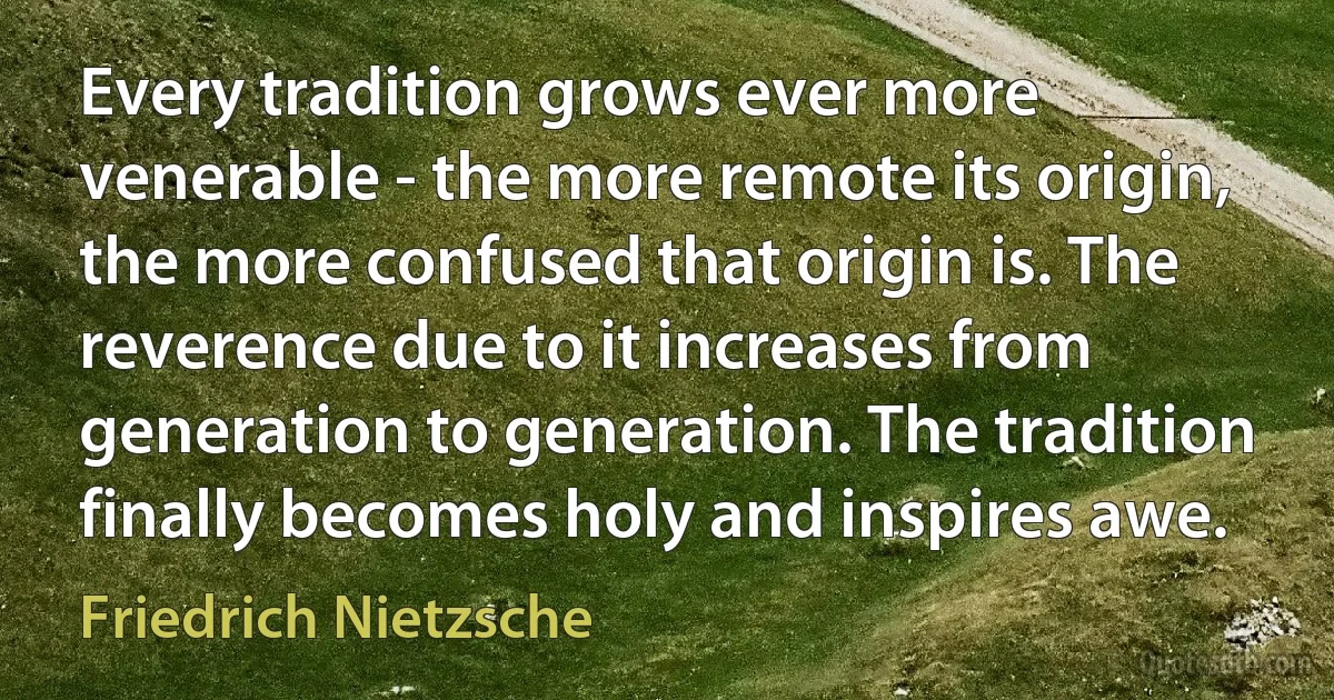 Every tradition grows ever more venerable - the more remote its origin, the more confused that origin is. The reverence due to it increases from generation to generation. The tradition finally becomes holy and inspires awe. (Friedrich Nietzsche)