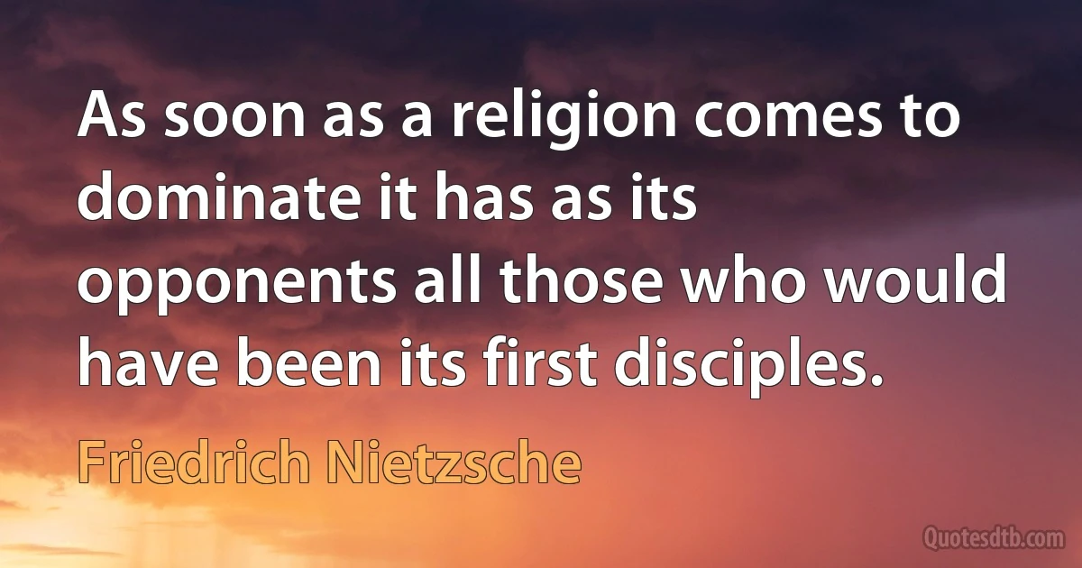 As soon as a religion comes to dominate it has as its opponents all those who would have been its first disciples. (Friedrich Nietzsche)