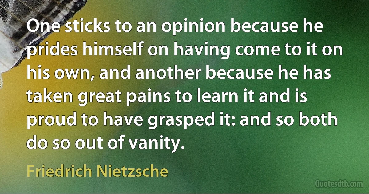 One sticks to an opinion because he prides himself on having come to it on his own, and another because he has taken great pains to learn it and is proud to have grasped it: and so both do so out of vanity. (Friedrich Nietzsche)