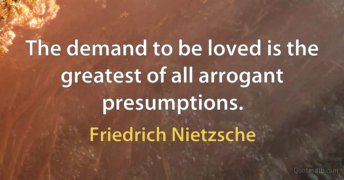 The demand to be loved is the greatest of all arrogant presumptions. (Friedrich Nietzsche)