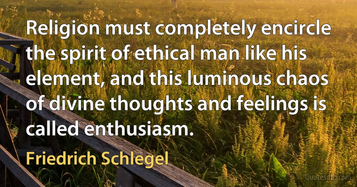 Religion must completely encircle the spirit of ethical man like his element, and this luminous chaos of divine thoughts and feelings is called enthusiasm. (Friedrich Schlegel)