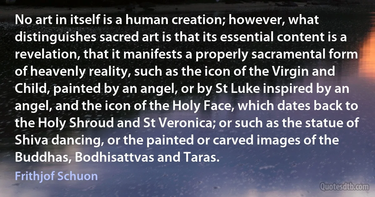 No art in itself is a human creation; however, what distinguishes sacred art is that its essential content is a revelation, that it manifests a properly sacramental form of heavenly reality, such as the icon of the Virgin and Child, painted by an angel, or by St Luke inspired by an angel, and the icon of the Holy Face, which dates back to the Holy Shroud and St Veronica; or such as the statue of Shiva dancing, or the painted or carved images of the Buddhas, Bodhisattvas and Taras. (Frithjof Schuon)