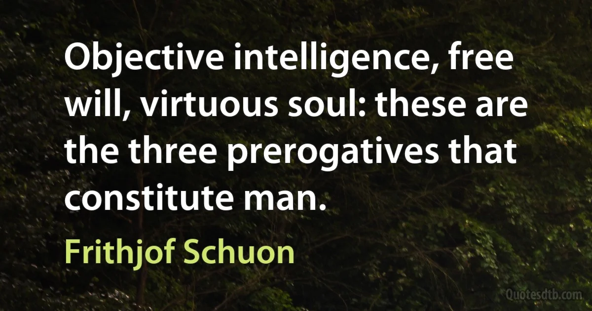 Objective intelligence, free will, virtuous soul: these are the three prerogatives that constitute man. (Frithjof Schuon)