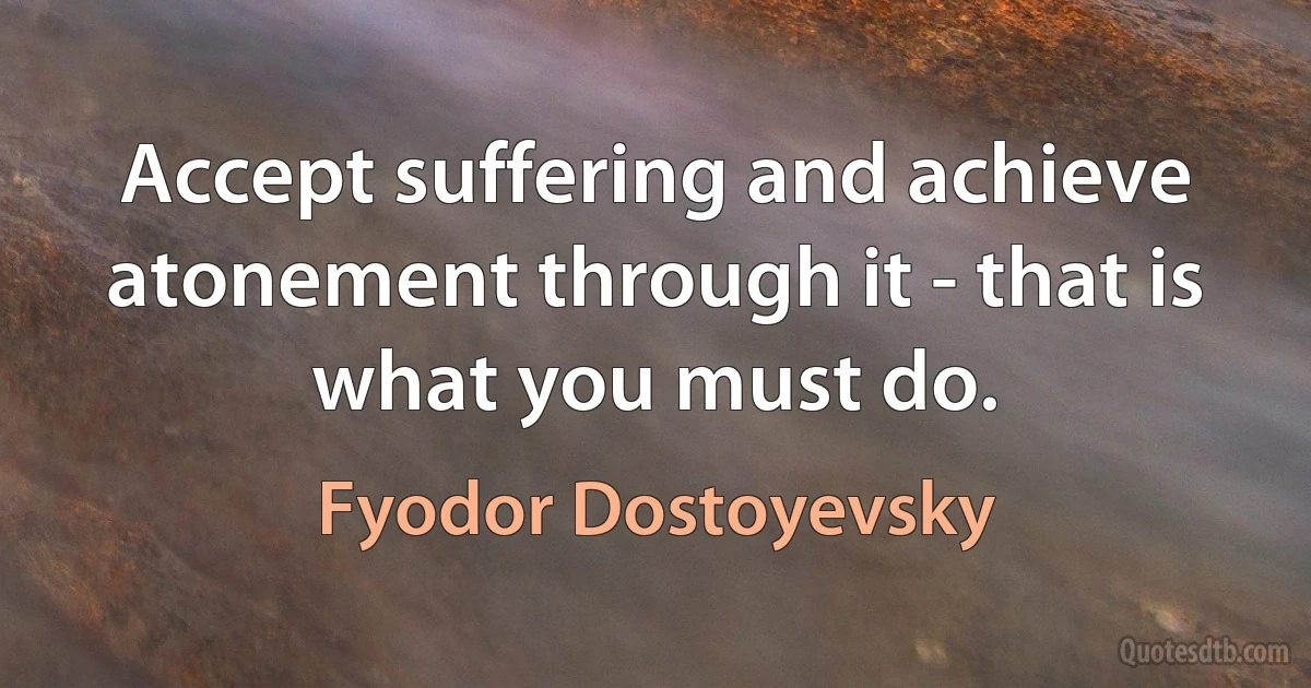 Accept suffering and achieve atonement through it - that is what you must do. (Fyodor Dostoyevsky)