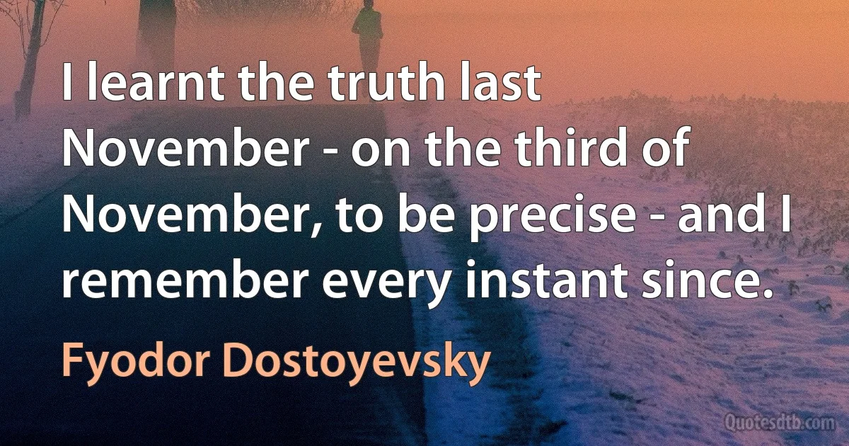 I learnt the truth last November - on the third of November, to be precise - and I remember every instant since. (Fyodor Dostoyevsky)