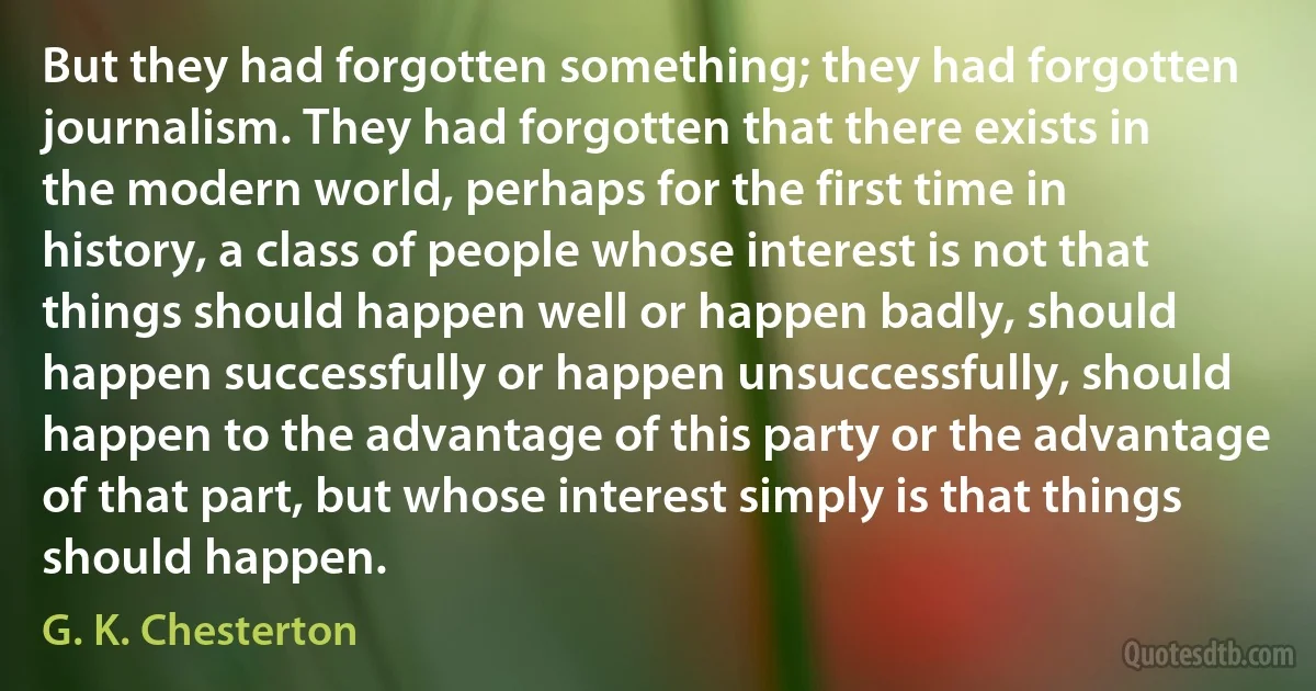 But they had forgotten something; they had forgotten journalism. They had forgotten that there exists in the modern world, perhaps for the first time in history, a class of people whose interest is not that things should happen well or happen badly, should happen successfully or happen unsuccessfully, should happen to the advantage of this party or the advantage of that part, but whose interest simply is that things should happen. (G. K. Chesterton)