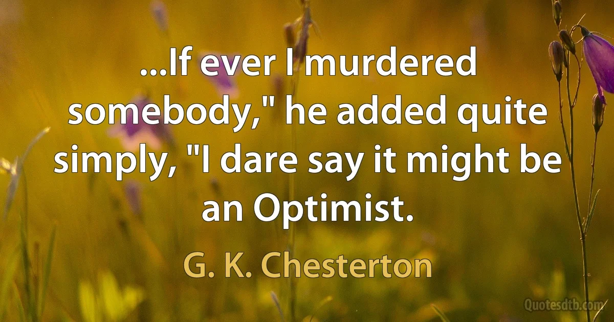 ...If ever I murdered somebody," he added quite simply, "I dare say it might be an Optimist. (G. K. Chesterton)