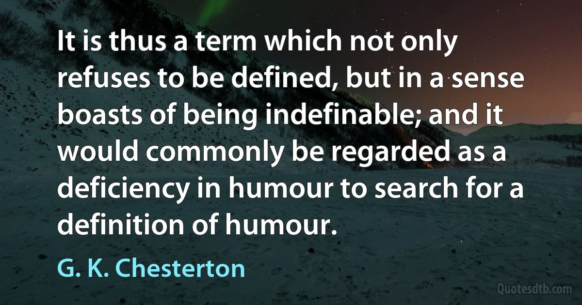 It is thus a term which not only refuses to be defined, but in a sense boasts of being indefinable; and it would commonly be regarded as a deficiency in humour to search for a definition of humour. (G. K. Chesterton)