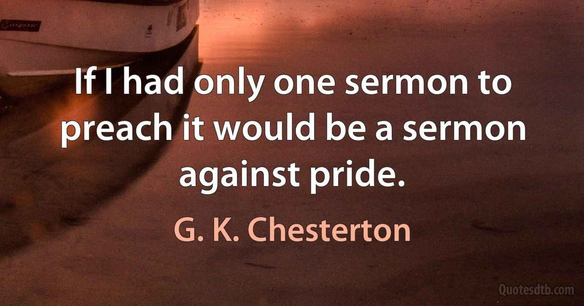 If I had only one sermon to preach it would be a sermon against pride. (G. K. Chesterton)