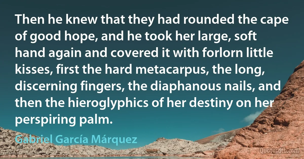 Then he knew that they had rounded the cape of good hope, and he took her large, soft hand again and covered it with forlorn little kisses, first the hard metacarpus, the long, discerning fingers, the diaphanous nails, and then the hieroglyphics of her destiny on her perspiring palm. (Gabriel García Márquez)