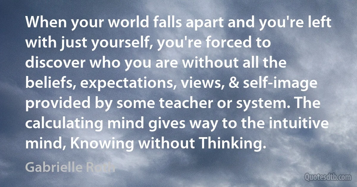 When your world falls apart and you're left with just yourself, you're forced to discover who you are without all the beliefs, expectations, views, & self-image provided by some teacher or system. The calculating mind gives way to the intuitive mind, Knowing without Thinking. (Gabrielle Roth)