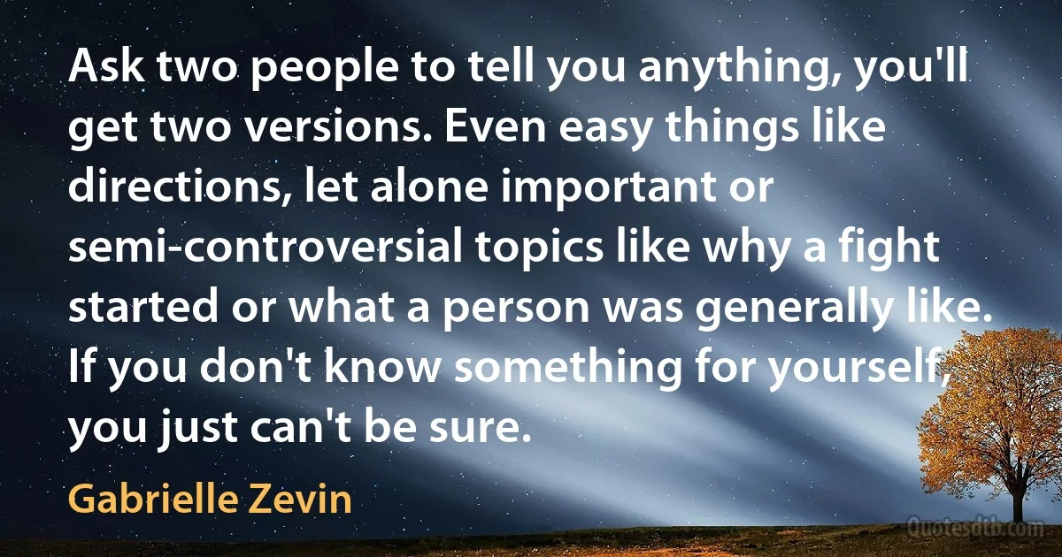 Ask two people to tell you anything, you'll get two versions. Even easy things like directions, let alone important or semi-controversial topics like why a fight started or what a person was generally like. If you don't know something for yourself, you just can't be sure. (Gabrielle Zevin)