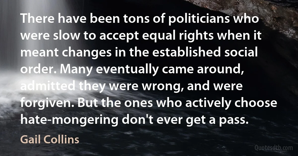 There have been tons of politicians who were slow to accept equal rights when it meant changes in the established social order. Many eventually came around, admitted they were wrong, and were forgiven. But the ones who actively choose hate-mongering don't ever get a pass. (Gail Collins)